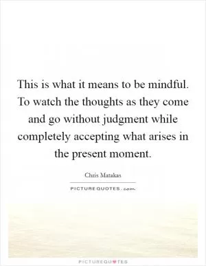This is what it means to be mindful. To watch the thoughts as they come and go without judgment while completely accepting what arises in the present moment Picture Quote #1