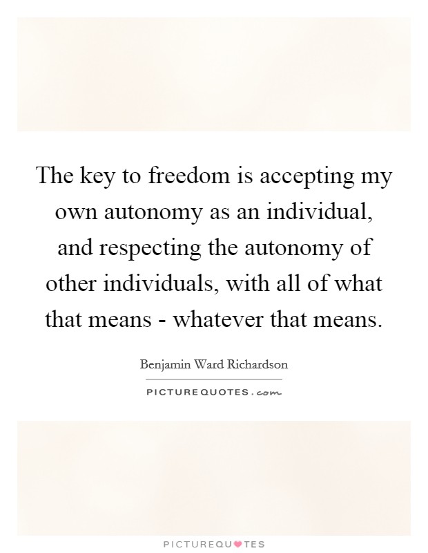 The key to freedom is accepting my own autonomy as an individual, and respecting the autonomy of other individuals, with all of what that means - whatever that means Picture Quote #1
