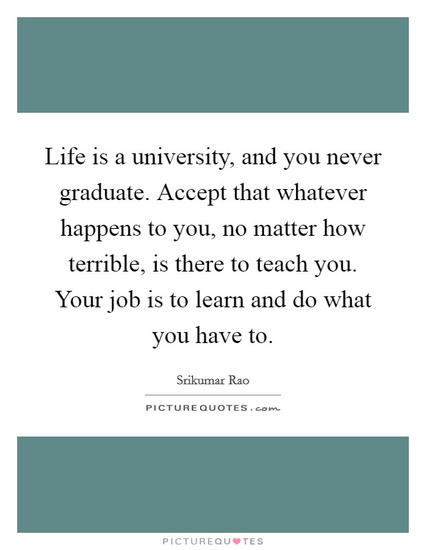 Life is a university, and you never graduate. Accept that whatever happens to you, no matter how terrible, is there to teach you. Your job is to learn and do what you have to Picture Quote #1