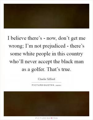 I believe there’s - now, don’t get me wrong; I’m not prejudiced - there’s some white people in this country who’ll never accept the black man as a golfer. That’s true Picture Quote #1