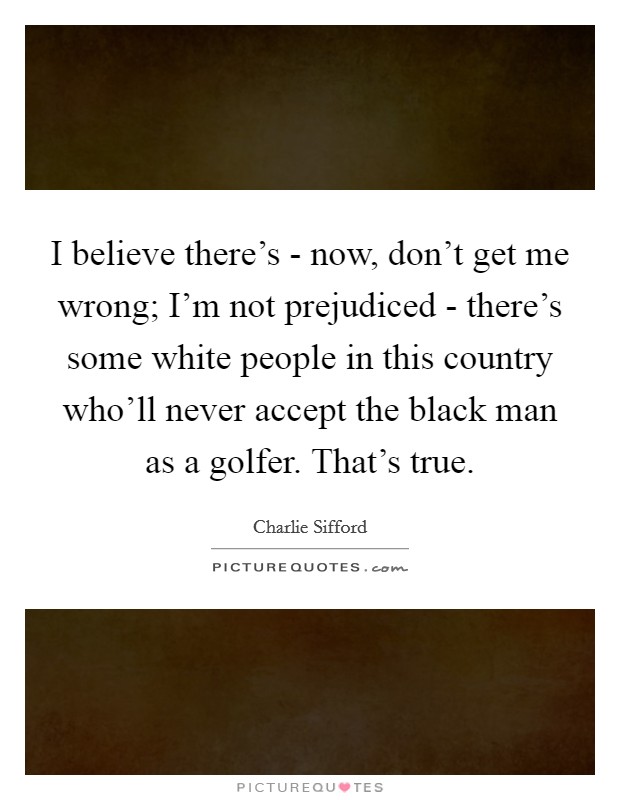 I believe there's - now, don't get me wrong; I'm not prejudiced - there's some white people in this country who'll never accept the black man as a golfer. That's true Picture Quote #1