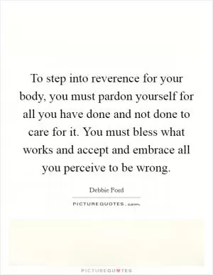 To step into reverence for your body, you must pardon yourself for all you have done and not done to care for it. You must bless what works and accept and embrace all you perceive to be wrong Picture Quote #1