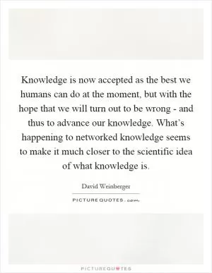 Knowledge is now accepted as the best we humans can do at the moment, but with the hope that we will turn out to be wrong - and thus to advance our knowledge. What’s happening to networked knowledge seems to make it much closer to the scientific idea of what knowledge is Picture Quote #1