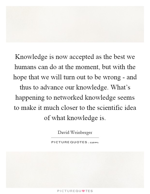 Knowledge is now accepted as the best we humans can do at the moment, but with the hope that we will turn out to be wrong - and thus to advance our knowledge. What's happening to networked knowledge seems to make it much closer to the scientific idea of what knowledge is Picture Quote #1