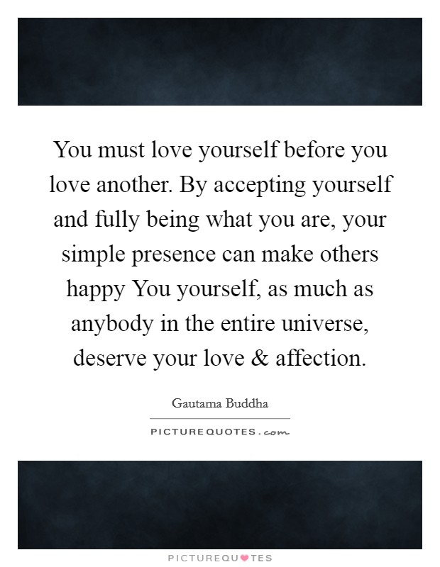 You must love yourself before you love another. By accepting yourself and fully being what you are, your simple presence can make others happy You yourself, as much as anybody in the entire universe, deserve your love and affection Picture Quote #1