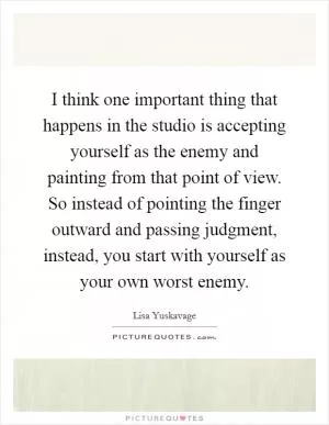 I think one important thing that happens in the studio is accepting yourself as the enemy and painting from that point of view. So instead of pointing the finger outward and passing judgment, instead, you start with yourself as your own worst enemy Picture Quote #1