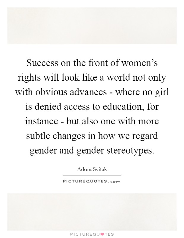 Success on the front of women's rights will look like a world not only with obvious advances - where no girl is denied access to education, for instance - but also one with more subtle changes in how we regard gender and gender stereotypes Picture Quote #1
