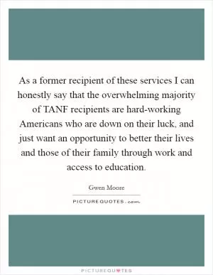 As a former recipient of these services I can honestly say that the overwhelming majority of TANF recipients are hard-working Americans who are down on their luck, and just want an opportunity to better their lives and those of their family through work and access to education Picture Quote #1