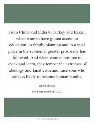 From China and India to Turkey and Brazil, when women have gotten access to education, to family planning and to a vital place in the economy, greater prosperity has followed. And when women are free to speak and learn, they temper the extremes of ideology and fanaticism and raise sons who are less likely to become human bombs Picture Quote #1