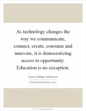 As technology changes the way we communicate, connect, create, consume and innovate, it is democratizing access to opportunity. Education is no exception Picture Quote #1