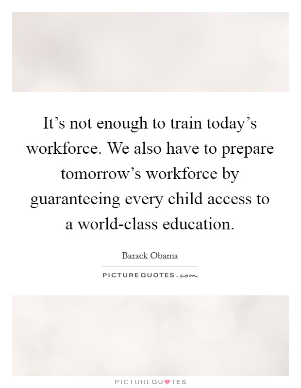 It's not enough to train today's workforce. We also have to prepare tomorrow's workforce by guaranteeing every child access to a world-class education Picture Quote #1