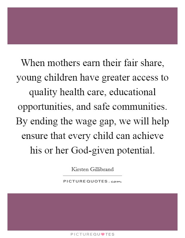 When mothers earn their fair share, young children have greater access to quality health care, educational opportunities, and safe communities. By ending the wage gap, we will help ensure that every child can achieve his or her God-given potential Picture Quote #1