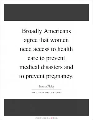 Broadly Americans agree that women need access to health care to prevent medical disasters and to prevent pregnancy Picture Quote #1