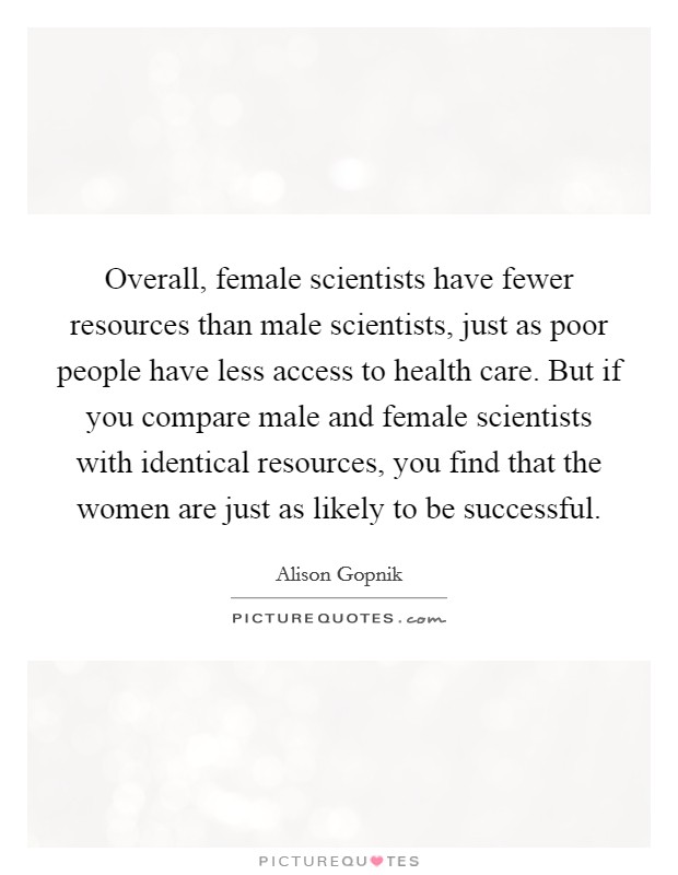 Overall, female scientists have fewer resources than male scientists, just as poor people have less access to health care. But if you compare male and female scientists with identical resources, you find that the women are just as likely to be successful Picture Quote #1