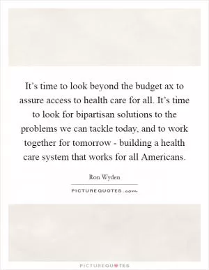 It’s time to look beyond the budget ax to assure access to health care for all. It’s time to look for bipartisan solutions to the problems we can tackle today, and to work together for tomorrow - building a health care system that works for all Americans Picture Quote #1