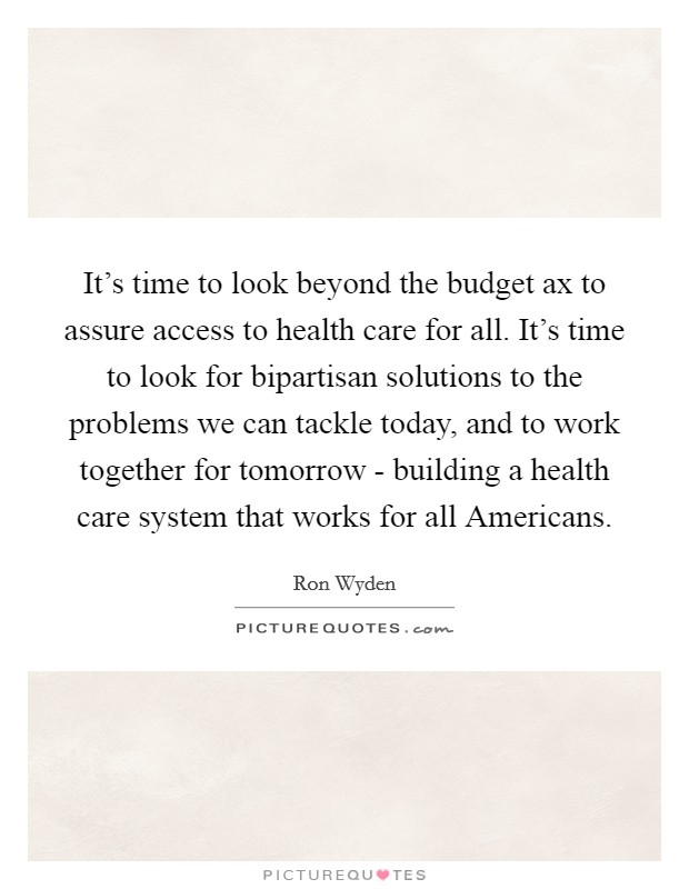 It's time to look beyond the budget ax to assure access to health care for all. It's time to look for bipartisan solutions to the problems we can tackle today, and to work together for tomorrow - building a health care system that works for all Americans Picture Quote #1