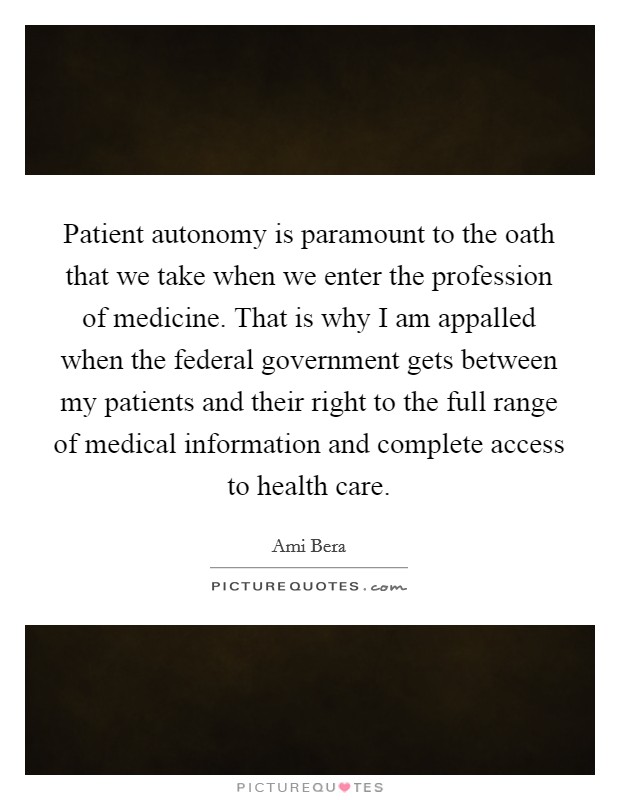 Patient autonomy is paramount to the oath that we take when we enter the profession of medicine. That is why I am appalled when the federal government gets between my patients and their right to the full range of medical information and complete access to health care Picture Quote #1