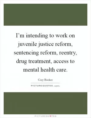 I’m intending to work on juvenile justice reform, sentencing reform, reentry, drug treatment, access to mental health care Picture Quote #1