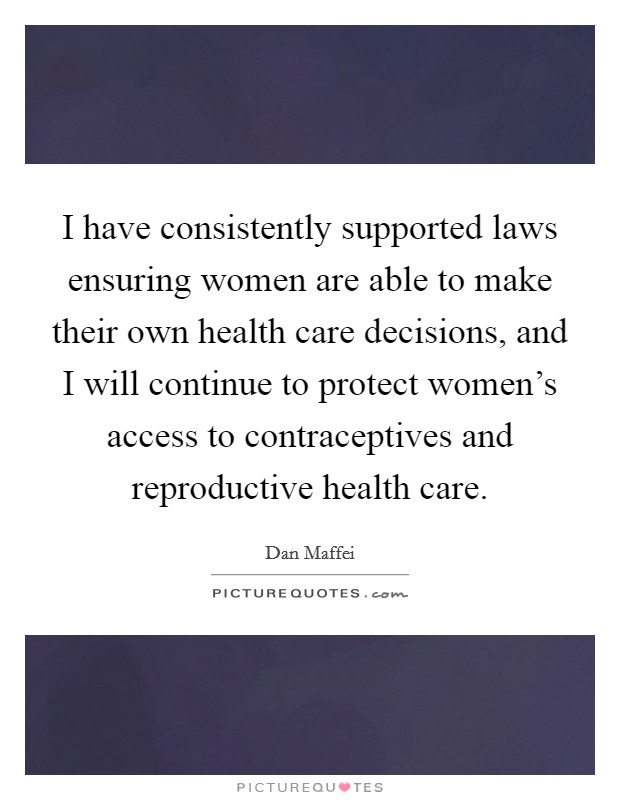 I have consistently supported laws ensuring women are able to make their own health care decisions, and I will continue to protect women's access to contraceptives and reproductive health care Picture Quote #1