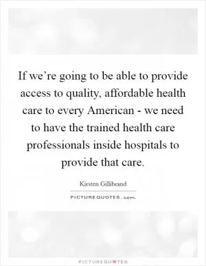 If we’re going to be able to provide access to quality, affordable health care to every American - we need to have the trained health care professionals inside hospitals to provide that care Picture Quote #1