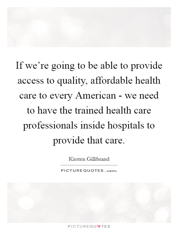 If we're going to be able to provide access to quality, affordable health care to every American - we need to have the trained health care professionals inside hospitals to provide that care Picture Quote #1