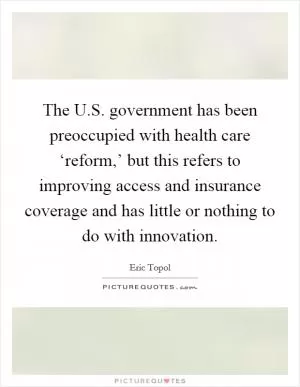 The U.S. government has been preoccupied with health care ‘reform,’ but this refers to improving access and insurance coverage and has little or nothing to do with innovation Picture Quote #1
