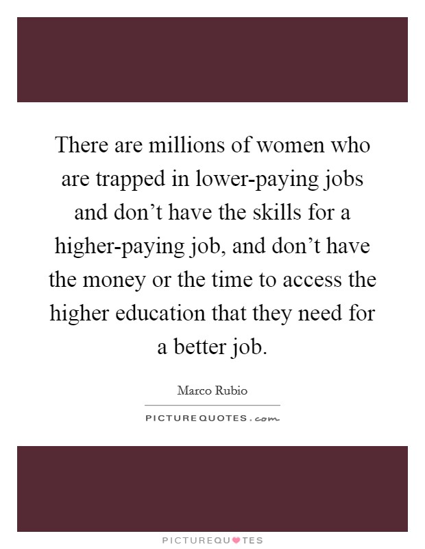 There are millions of women who are trapped in lower-paying jobs and don't have the skills for a higher-paying job, and don't have the money or the time to access the higher education that they need for a better job Picture Quote #1