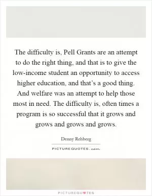 The difficulty is, Pell Grants are an attempt to do the right thing, and that is to give the low-income student an opportunity to access higher education, and that’s a good thing. And welfare was an attempt to help those most in need. The difficulty is, often times a program is so successful that it grows and grows and grows and grows Picture Quote #1