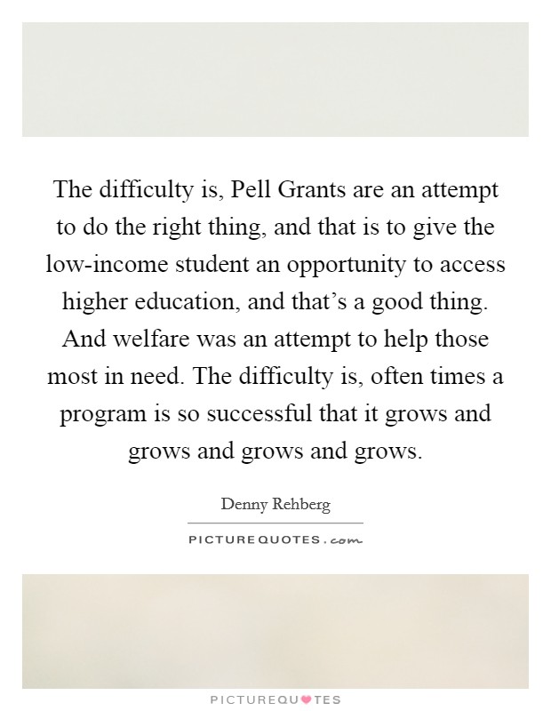 The difficulty is, Pell Grants are an attempt to do the right thing, and that is to give the low-income student an opportunity to access higher education, and that's a good thing. And welfare was an attempt to help those most in need. The difficulty is, often times a program is so successful that it grows and grows and grows and grows Picture Quote #1