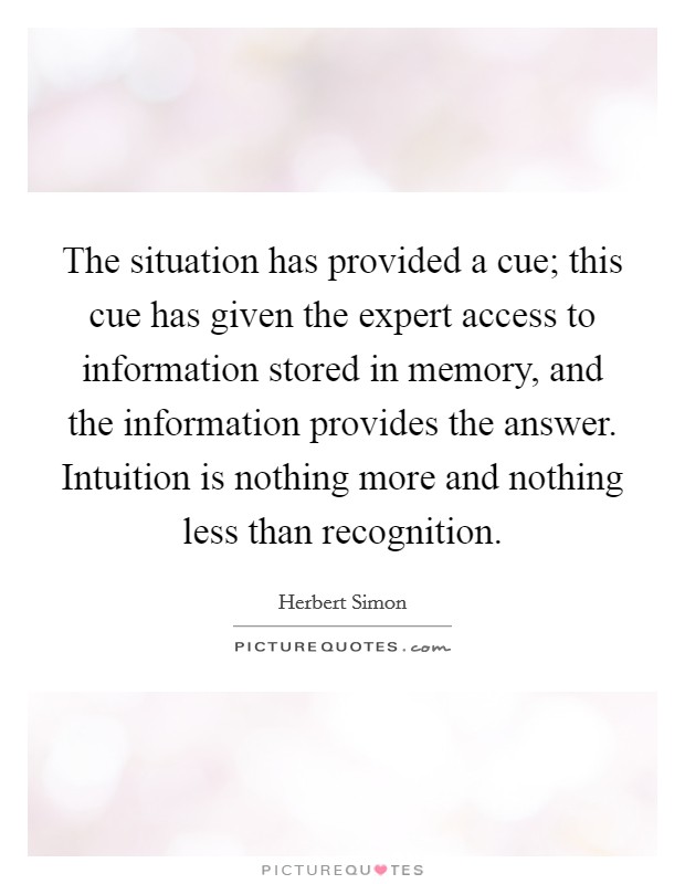 The situation has provided a cue; this cue has given the expert access to information stored in memory, and the information provides the answer. Intuition is nothing more and nothing less than recognition Picture Quote #1