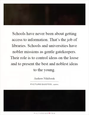 Schools have never been about getting access to information. That’s the job of libraries. Schools and universities have nobler missions as gentle gatekeepers. Their role is to control ideas on the loose and to present the best and noblest ideas to the young Picture Quote #1