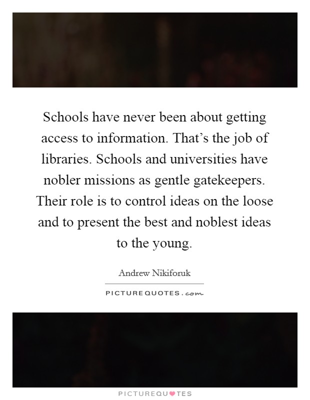 Schools have never been about getting access to information. That's the job of libraries. Schools and universities have nobler missions as gentle gatekeepers. Their role is to control ideas on the loose and to present the best and noblest ideas to the young Picture Quote #1