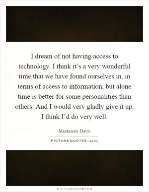 I dream of not having access to technology. I think it’s a very wonderful time that we have found ourselves in, in terms of access to information, but alone time is better for some personalities than others. And I would very gladly give it up. I think I’d do very well Picture Quote #1