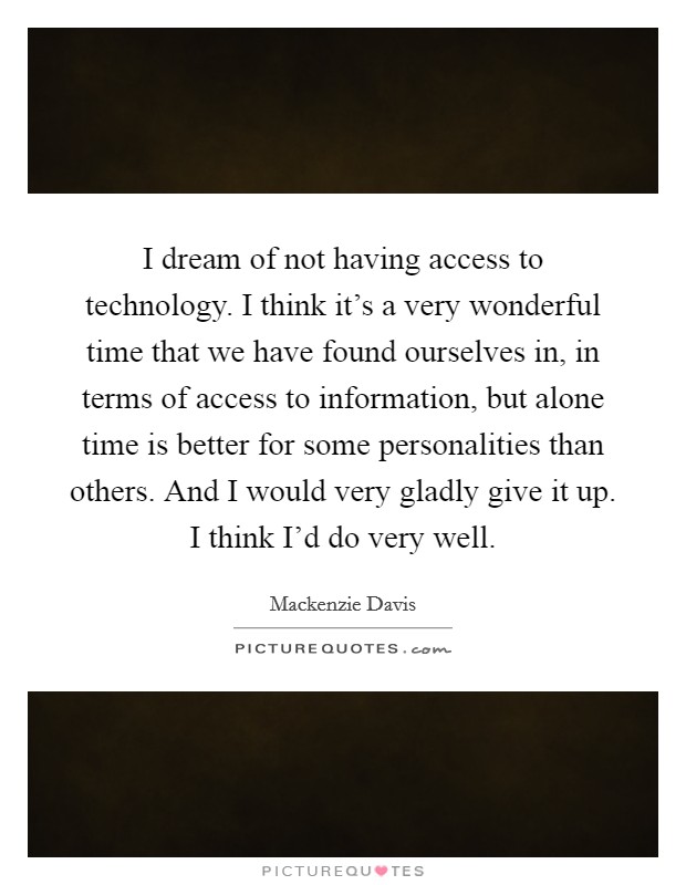 I dream of not having access to technology. I think it's a very wonderful time that we have found ourselves in, in terms of access to information, but alone time is better for some personalities than others. And I would very gladly give it up. I think I'd do very well Picture Quote #1