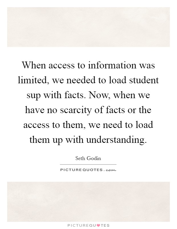 When access to information was limited, we needed to load student sup with facts. Now, when we have no scarcity of facts or the access to them, we need to load them up with understanding Picture Quote #1