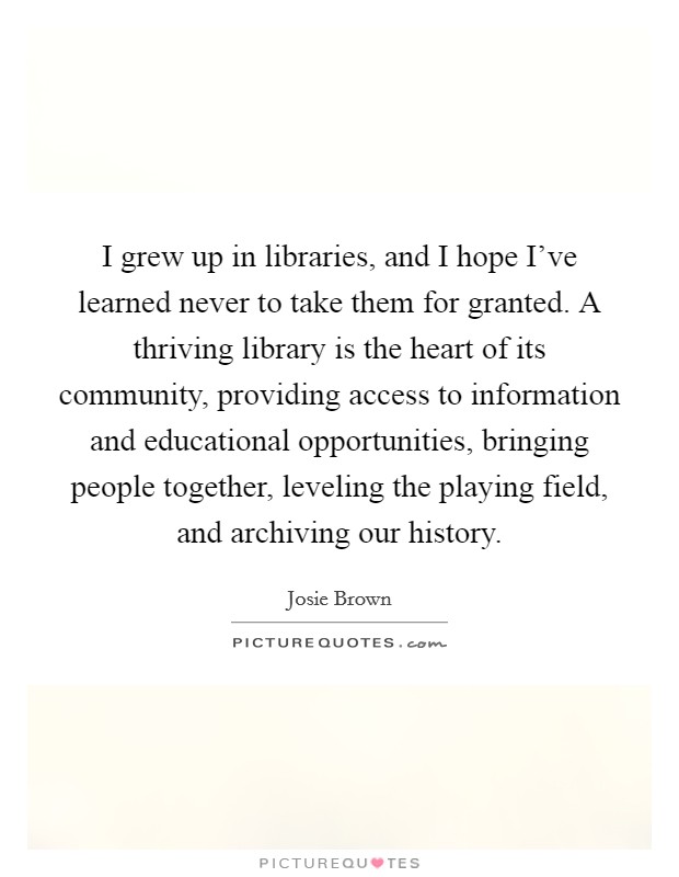 I grew up in libraries, and I hope I've learned never to take them for granted. A thriving library is the heart of its community, providing access to information and educational opportunities, bringing people together, leveling the playing field, and archiving our history Picture Quote #1