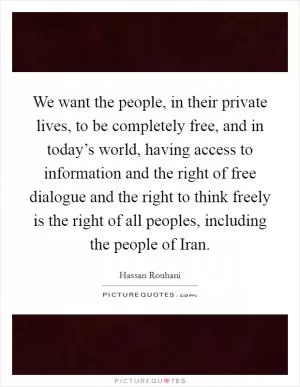 We want the people, in their private lives, to be completely free, and in today’s world, having access to information and the right of free dialogue and the right to think freely is the right of all peoples, including the people of Iran Picture Quote #1