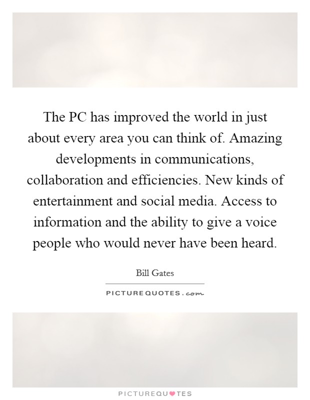 The PC has improved the world in just about every area you can think of. Amazing developments in communications, collaboration and efficiencies. New kinds of entertainment and social media. Access to information and the ability to give a voice people who would never have been heard Picture Quote #1