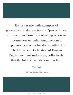 History is rife with examples of governments taking actions to ‘protect’ their citizens from harm by controlling access to information and inhibiting freedom of expression and other freedoms outlined in The Universal Declaration of Human Rights. We must make sure, collectively, that the Internet avoids a similar fate Picture Quote #1
