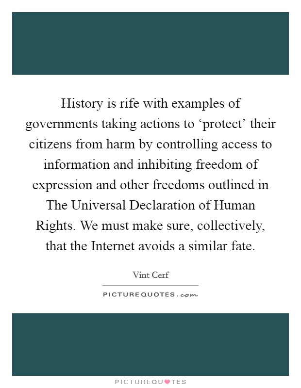 History is rife with examples of governments taking actions to ‘protect' their citizens from harm by controlling access to information and inhibiting freedom of expression and other freedoms outlined in The Universal Declaration of Human Rights. We must make sure, collectively, that the Internet avoids a similar fate Picture Quote #1