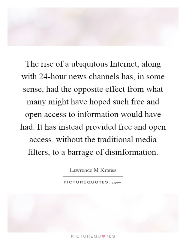 The rise of a ubiquitous Internet, along with 24-hour news channels has, in some sense, had the opposite effect from what many might have hoped such free and open access to information would have had. It has instead provided free and open access, without the traditional media filters, to a barrage of disinformation Picture Quote #1