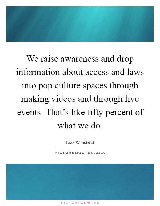 We raise awareness and drop information about access and laws into pop culture spaces through making videos and through live events. That's like fifty percent of what we do Picture Quote #1