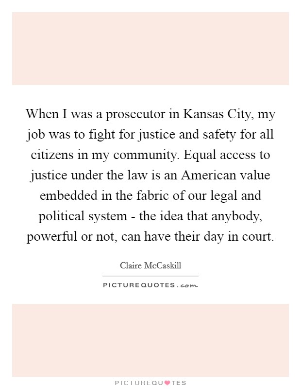 When I was a prosecutor in Kansas City, my job was to fight for justice and safety for all citizens in my community. Equal access to justice under the law is an American value embedded in the fabric of our legal and political system - the idea that anybody, powerful or not, can have their day in court Picture Quote #1
