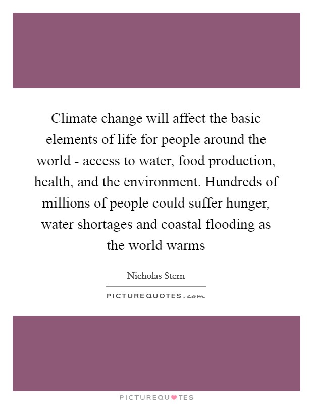Climate change will affect the basic elements of life for people around the world - access to water, food production, health, and the environment. Hundreds of millions of people could suffer hunger, water shortages and coastal flooding as the world warms Picture Quote #1