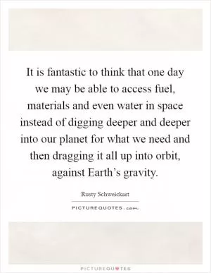 It is fantastic to think that one day we may be able to access fuel, materials and even water in space instead of digging deeper and deeper into our planet for what we need and then dragging it all up into orbit, against Earth’s gravity Picture Quote #1
