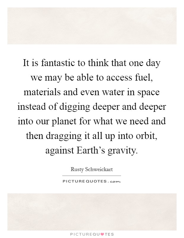 It is fantastic to think that one day we may be able to access fuel, materials and even water in space instead of digging deeper and deeper into our planet for what we need and then dragging it all up into orbit, against Earth's gravity Picture Quote #1