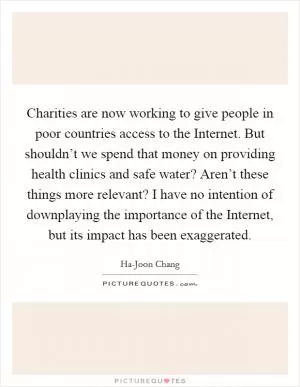 Charities are now working to give people in poor countries access to the Internet. But shouldn’t we spend that money on providing health clinics and safe water? Aren’t these things more relevant? I have no intention of downplaying the importance of the Internet, but its impact has been exaggerated Picture Quote #1