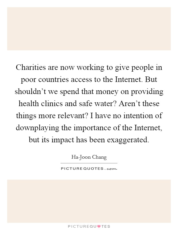 Charities are now working to give people in poor countries access to the Internet. But shouldn't we spend that money on providing health clinics and safe water? Aren't these things more relevant? I have no intention of downplaying the importance of the Internet, but its impact has been exaggerated Picture Quote #1