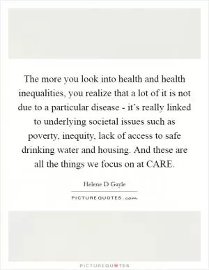 The more you look into health and health inequalities, you realize that a lot of it is not due to a particular disease - it’s really linked to underlying societal issues such as poverty, inequity, lack of access to safe drinking water and housing. And these are all the things we focus on at CARE Picture Quote #1