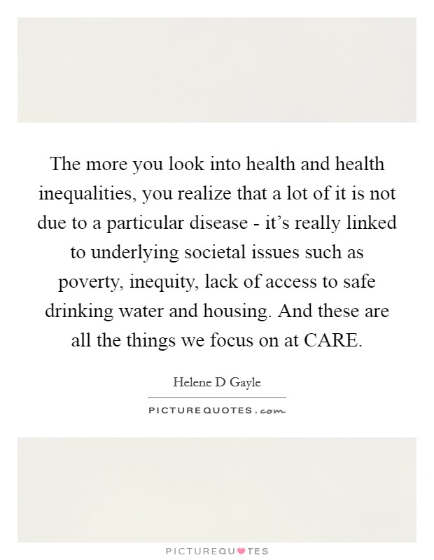 The more you look into health and health inequalities, you realize that a lot of it is not due to a particular disease - it's really linked to underlying societal issues such as poverty, inequity, lack of access to safe drinking water and housing. And these are all the things we focus on at CARE Picture Quote #1